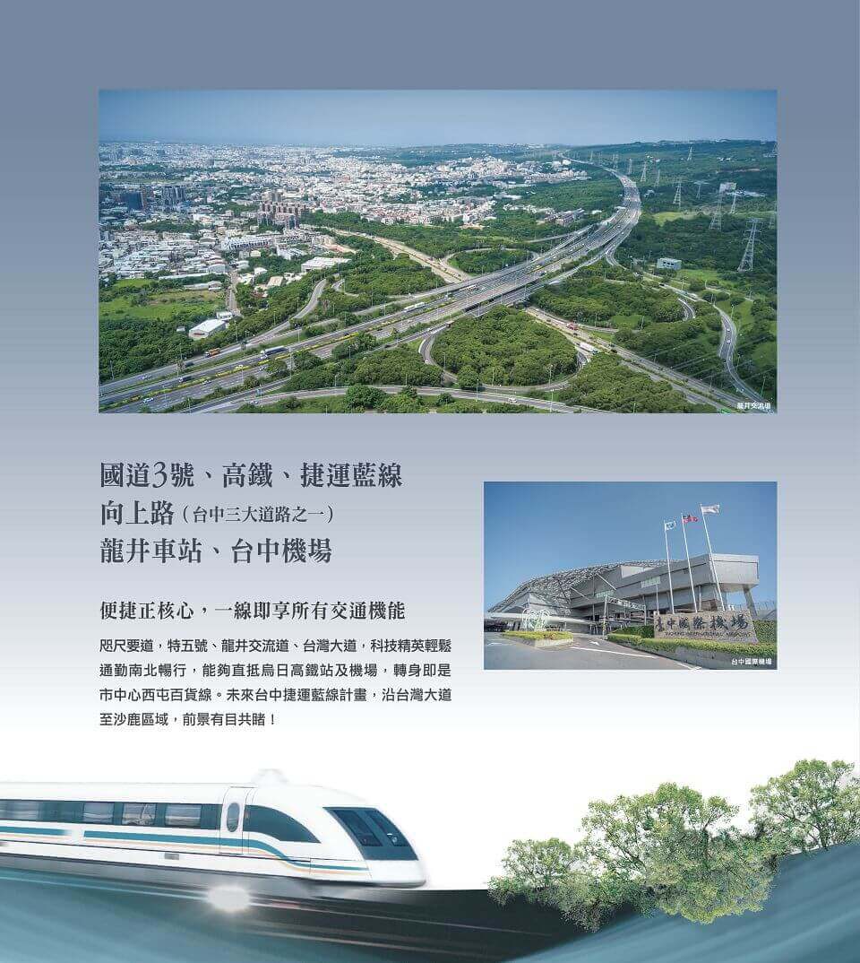 國道3號、高鐵、捷運藍線向上路（台中三大道路之一）龍井車站、台中機場便捷正核心，一線即享所有交通機能咫尺要道，特五號、龍井交流道、台灣大道，科技精英輕鬆通勤南北暢行，能夠直抵烏日高鐵站及機場，轉身即是市中心西屯百貨線。未來台中捷運藍線計畫，沿台灣大道至沙鹿區域，前景有目共睹！