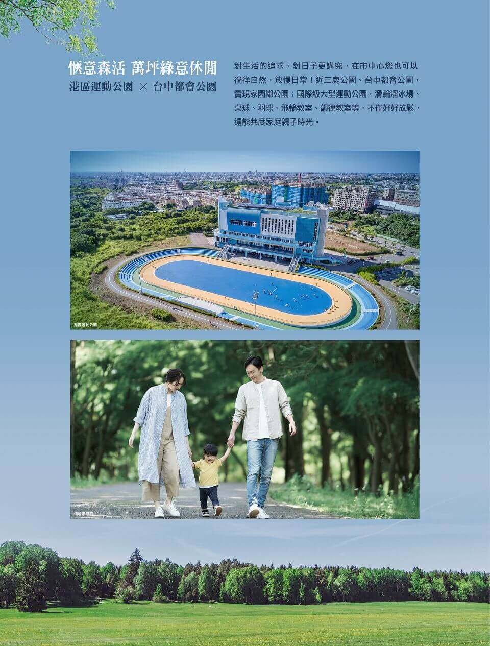 愜意森活 萬坪綠意休閒｜港區運動公園x台中都會公園｜對生活的追求、對日子更講究，在市中心您也可以徜徉自然，放慢日常！近三鹿公園、台中都會公園，實現家園鄰公園；國際級大型運動公園，滑輪溜冰場、桌球、羽球、飛輪教室、韻律教室等，不僅好好放鬆，還能共度家庭親子時光。