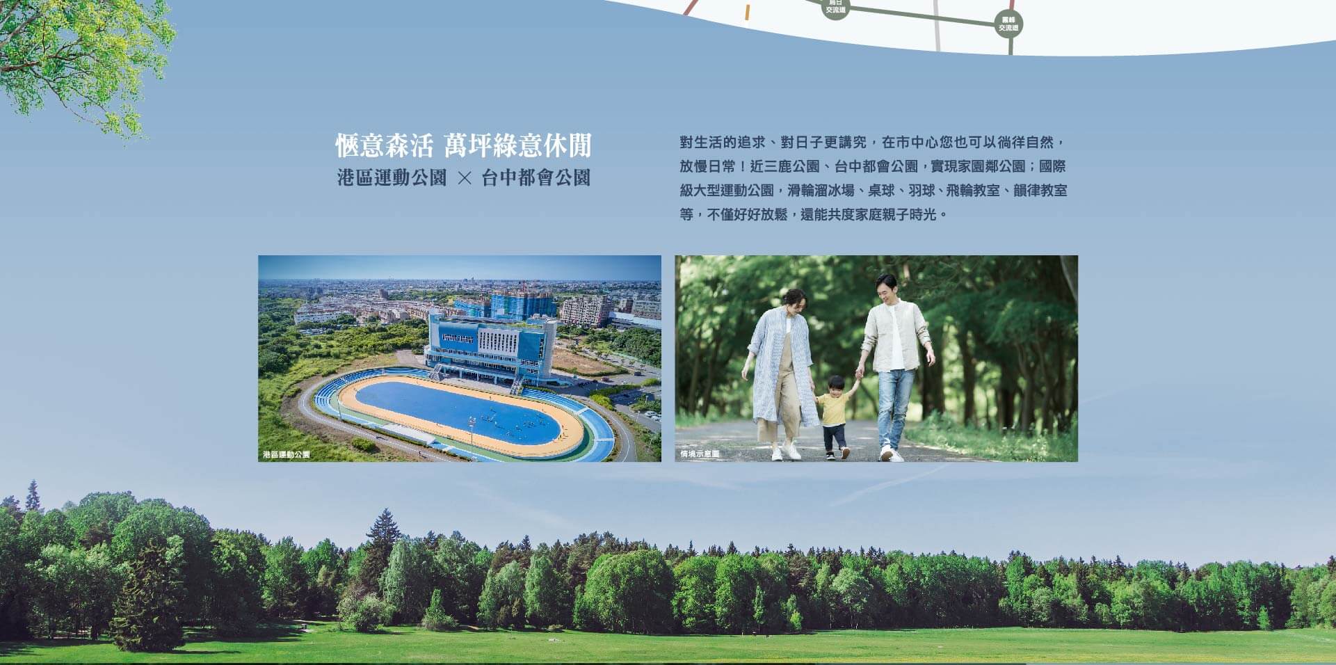 愜意森活 萬坪綠意休閒｜港區運動公園x台中都會公園｜對生活的追求、對日子更講究，在市中心您也可以徜徉自然，放慢日常！近三鹿公園、台中都會公園，實現家園鄰公園；國際級大型運動公園，滑輪溜冰場、桌球、羽球、飛輪教室、韻律教室等，不僅好好放鬆，還能共度家庭親子時光。